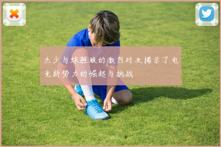 杰少与球胜狼的激烈对决揭示了电竞新势力的崛起与挑战