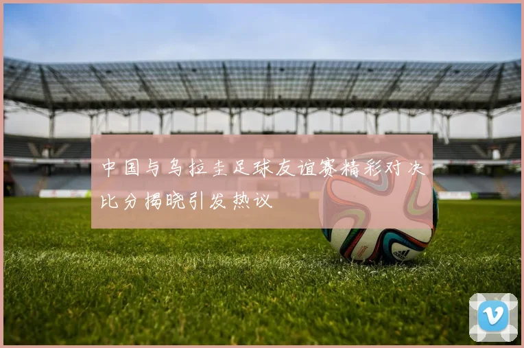 中国与乌拉圭足球友谊赛精彩对决比分揭晓引发热议