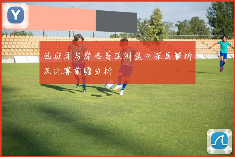 西班牙与摩洛哥亚洲盘口深度解析及比赛前瞻分析