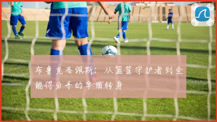 布鲁克洛佩斯：从篮筐守护者到全能得分手的华丽转身