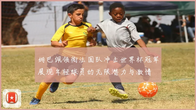 姆巴佩领衔法国队冲击世界杯冠军展现年轻球员的无限潜力与激情