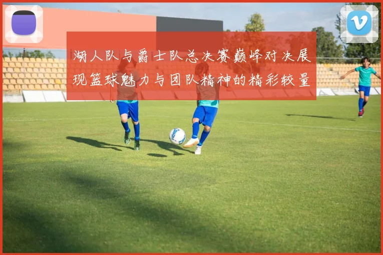 湖人队与爵士队总决赛巅峰对决展现篮球魅力与团队精神的精彩较量